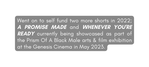 Went on to self fund two more shorts in 2022 A PROMISE MADE and WHENEVER YOU RE READY currently being showcased as part of the Prism Of A Black Male arts film exhibition at the Genesis Cinema in May 2023