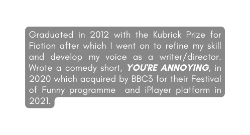 Graduated in 2012 with the Kubrick Prize for Fiction after which I went on to refine my skill and develop my voice as a writer director Wrote a comedy short YOU RE ANNOYING in 2020 which acquired by BBC3 for their Festival of Funny programme and iPlayer platform in 2021